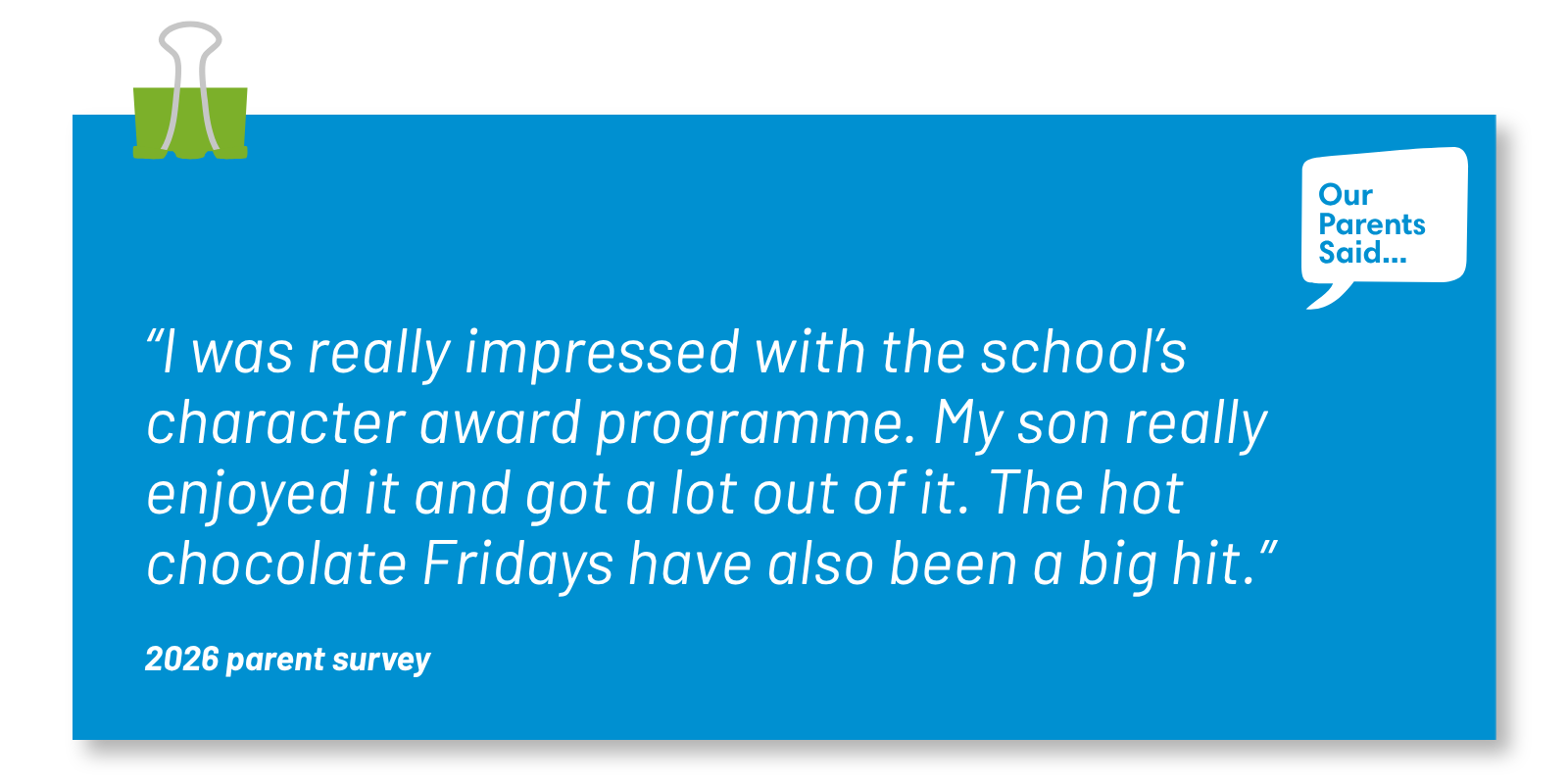 “I was really impressed with the school’s character award programme. My son really enjoyed it and got a lot out of it. The hot chocolate Fridays have also been a big hit.”  2026 Parent Survey Quote